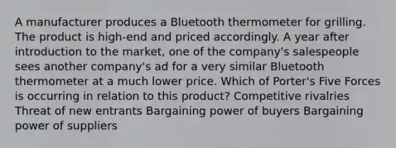 A manufacturer produces a Bluetooth thermometer for grilling. The product is high-end and priced accordingly. A year after introduction to the market, one of the company's salespeople sees another company's ad for a very similar Bluetooth thermometer at a much lower price. Which of Porter's Five Forces is occurring in relation to this product? Competitive rivalries Threat of new entrants Bargaining power of buyers Bargaining power of suppliers