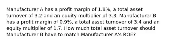 Manufacturer A has a profit margin of 1.8%, a total asset turnover of 3.2 and an equity multiplier of 3.3. Manufacturer B has a profit margin of 0.9%, a total asset turnover of 3.4 and an equity multiplier of 1.7. How much total asset turnover should Manufacturer B have to match Manufacturer A's ROE?