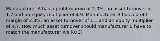 Manufacturer A has a profit margin of 2.0%, an asset turnover of 1.7 and an equity multiplier of 4.9. Manufacturer B has a profit margin of 2.3%, an asset turnover of 1.1 and an equity multiplier of 4.7. How much asset turnover should manufacturer B have to match the manufacturer A's ROE?