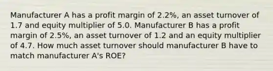 Manufacturer A has a profit margin of 2.2%, an asset turnover of 1.7 and equity multiplier of 5.0. Manufacturer B has a profit margin of 2.5%, an asset turnover of 1.2 and an equity multiplier of 4.7. How much asset turnover should manufacturer B have to match manufacturer A's ROE?