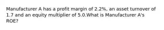 Manufacturer A has a profit margin of 2.2%, an asset turnover of 1.7 and an equity multiplier of 5.0.What is Manufacturer A's ROE?