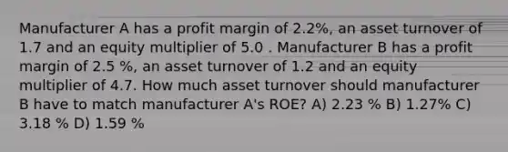 Manufacturer A has a profit margin of 2.2%, an asset turnover of 1.7 and an equity multiplier of 5.0 . Manufacturer B has a profit margin of 2.5 %, an asset turnover of 1.2 and an equity multiplier of 4.7. How much asset turnover should manufacturer B have to match manufacturer A's ROE? A) 2.23 % B) 1.27% C) 3.18 % D) 1.59 %