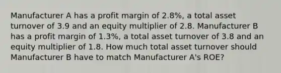 Manufacturer A has a profit margin of 2.8%, a total asset turnover of 3.9 and an equity multiplier of 2.8. Manufacturer B has a profit margin of 1.3%, a total asset turnover of 3.8 and an equity multiplier of 1.8. How much total asset turnover should Manufacturer B have to match Manufacturer A's ROE?