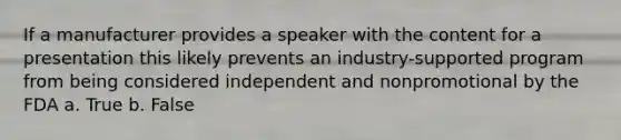 If a manufacturer provides a speaker with the content for a presentation this likely prevents an industry-supported program from being considered independent and nonpromotional by the FDA a. True b. False