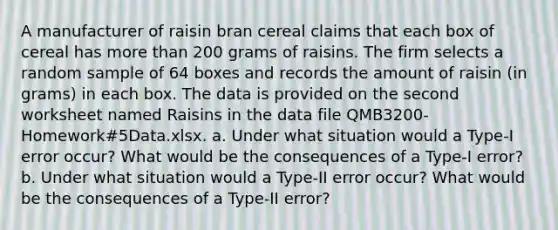 A manufacturer of raisin bran cereal claims that each box of cereal has <a href='https://www.questionai.com/knowledge/keWHlEPx42-more-than' class='anchor-knowledge'>more than</a> 200 grams of raisins. The firm selects a random sample of 64 boxes and records the amount of raisin (in grams) in each box. The data is provided on the second worksheet named Raisins in the data file QMB3200-Homework#5Data.xlsx. a. Under what situation would a Type-I error occur? What would be the consequences of a Type-I error? b. Under what situation would a Type-II error occur? What would be the consequences of a Type-II error?