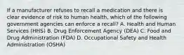 If a manufacturer refuses to recall a medication and there is clear evidence of risk to human health, which of the following government agencies can enforce a recall? A. Health and Human Services (HHS) B. Drug Enforcement Agency (DEA) C. Food and Drug Administration (FDA) D. Occupational Safety and Health Administration (OSHA)