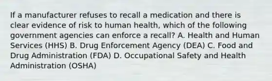 If a manufacturer refuses to recall a medication and there is clear evidence of risk to human health, which of the following government agencies can enforce a recall? A. Health and Human Services (HHS) B. Drug Enforcement Agency (DEA) C. Food and Drug Administration (FDA) D. Occupational Safety and Health Administration (OSHA)