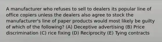 A manufacturer who refuses to sell to dealers its popular line of office copiers unless the dealers also agree to stock the manufacturer's line of paper products would most likely be guilty of which of the following? (A) Deceptive advertising (B) Price discrimination (C) rice fixing (D) Reciprocity (E) Tying contracts