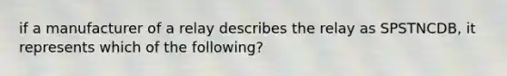 if a manufacturer of a relay describes the relay as SPSTNCDB, it represents which of the following?