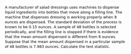 A manufacturer of salad dressings uses machines to dispense liquid ingredients into bottles that move along a filling line. The machine that dispenses dressing is working properly when 8 ounces are dispensed. The <a href='https://www.questionai.com/knowledge/kqGUr1Cldy-standard-deviation' class='anchor-knowledge'>standard deviation</a> of the process is known to be 0.15 ounces. A sample of 48 bottles is selected periodically, and the filling line is stopped if there is evidence that the mean amount dispensed is different from 8 ounces. Suppose that the mean amount dispensed in a particular sample of 48 bottles is 7.983 ounces. Calculate <a href='https://www.questionai.com/knowledge/kzeQt8hpQB-the-test-statistic' class='anchor-knowledge'>the test statistic</a>.