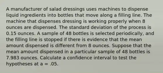 A manufacturer of salad dressings uses machines to dispense liquid ingredients into bottles that move along a filling line. The machine that dispenses dressing is working properly when 8 ounces are dispensed. The standard deviation of the process is 0.15 ounces. A sample of 48 bottles is selected periodically, and the filling line is stopped if there is evidence that the mean amount dispensed is different from 8 ounces. Suppose that the mean amount dispensed in a particular sample of 48 bottles is 7.983 ounces. Calculate a confidence interval to test the hypotheses at a = .05.