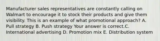 Manufacturer sales representatives are constantly calling on Walmart to encourage it to stock their products and give them visibility. This is an example of what promotional​ approach? A. Pull strategy B. Push strategy Your answer is correct.C. International advertising D. Promotion mix E. Distribution system