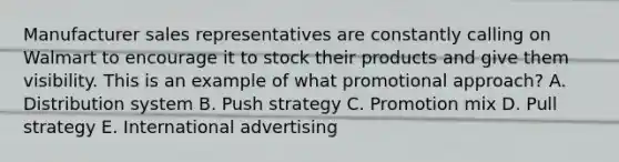 Manufacturer sales representatives are constantly calling on Walmart to encourage it to stock their products and give them visibility. This is an example of what promotional​ approach? A. Distribution system B. Push strategy C. Promotion mix D. Pull strategy E. International advertising