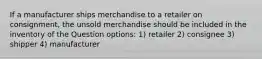 If a manufacturer ships merchandise to a retailer on consignment, the unsold merchandise should be included in the inventory of the Question options: 1) retailer 2) consignee 3) shipper 4) manufacturer