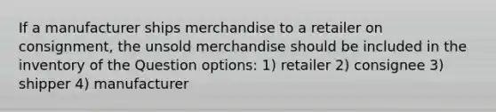 If a manufacturer ships merchandise to a retailer on consignment, the unsold merchandise should be included in the inventory of the Question options: 1) retailer 2) consignee 3) shipper 4) manufacturer