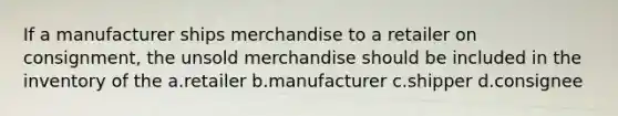 If a manufacturer ships merchandise to a retailer on consignment, the unsold merchandise should be included in the inventory of the a.retailer b.manufacturer c.shipper d.consignee