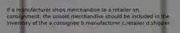 If a manufacturer ships merchandise to a retailer on consignment, the unsold merchandise should be included in the inventory of the a.consignee b.manufacturer c.retailer d.shipper