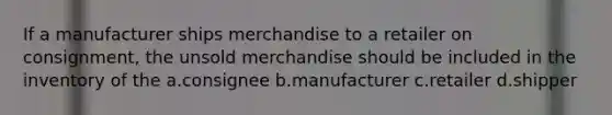 If a manufacturer ships merchandise to a retailer on consignment, the unsold merchandise should be included in the inventory of the a.consignee b.manufacturer c.retailer d.shipper