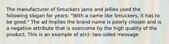 The manufacturer of Smuckers jams and jellies used the following slogan for years: "With a name like Smuckers, it has to be good." The ad implies the brand name is poorly chosen and is a negative attribute that is overcome by the high quality of the product. This is an example of a(n): two-sided message