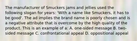 The manufacturer of Smuckers jams and jellies used the following slogan for years: 'With a name like Smuckers, it has to be good'. The ad implies the brand name is poorly chosen and is a negative attribute that is overcome by the high quality of the product. This is an example of a: A. one-sided message B. two-sided message C. confrontational appeal D. oppositional appeal