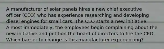 A manufacturer of solar panels hires a new chief executive officer (CEO) who has experience researching and developing diesel engines for small cars. The CEO starts a new initiative. Almost immediately, the employees begin complaining about the new initiative and petition the board of directors to fire the CEO. Which barrier to change is this manufacturer experiencing?