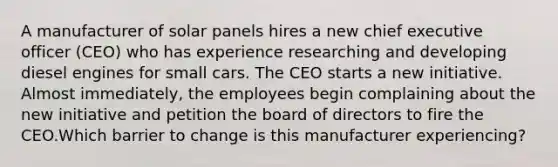 A manufacturer of solar panels hires a new chief executive officer (CEO) who has experience researching and developing diesel engines for small cars. The CEO starts a new initiative. Almost immediately, the employees begin complaining about the new initiative and petition the board of directors to fire the CEO.Which barrier to change is this manufacturer experiencing?