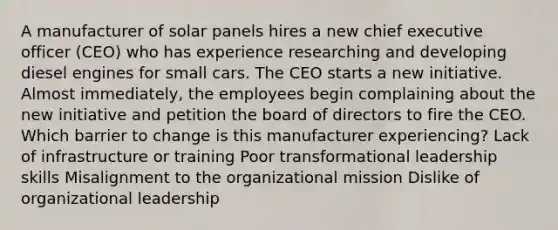 A manufacturer of solar panels hires a new chief executive officer (CEO) who has experience researching and developing diesel engines for small cars. The CEO starts a new initiative. Almost immediately, the employees begin complaining about the new initiative and petition the board of directors to fire the CEO. Which barrier to change is this manufacturer experiencing? Lack of infrastructure or training Poor transformational leadership skills Misalignment to the organizational mission Dislike of organizational leadership