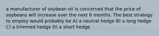 a manufacturer of soybean oil is concerned that the price of soybeans will increase over the next 6 months. The best strategy to employ would probably be A) a neutral hedge B) a long hedge C) a trimmed hedge D) a short hedge