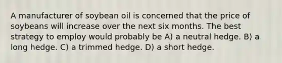 A manufacturer of soybean oil is concerned that the price of soybeans will increase over the next six months. The best strategy to employ would probably be A) a neutral hedge. B) a long hedge. C) a trimmed hedge. D) a short hedge.