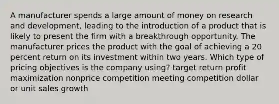 A manufacturer spends a large amount of money on research and development, leading to the introduction of a product that is likely to present the firm with a breakthrough opportunity. The manufacturer prices the product with the goal of achieving a 20 percent return on its investment within two years. Which type of pricing objectives is the company using? target return profit maximization nonprice competition meeting competition dollar or unit sales growth