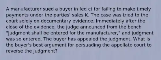 A manufacturer sued a buyer in fed ct for failing to make timely payments under the parties' sales K. The case was tried to the court solely on documentary evidence. Immediately after the close of the evidence, the judge announced from the bench "Judgment shall be entered for the manufacturer," and judgment was so entered. The buyer has appealed the judgment. What is the buyer's best argument for persuading the appellate court to reverse the judgment?