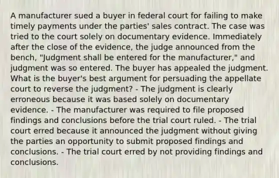 A manufacturer sued a buyer in federal court for failing to make timely payments under the parties' sales contract. The case was tried to the court solely on documentary evidence. Immediately after the close of the evidence, the judge announced from the bench, "Judgment shall be entered for the manufacturer," and judgment was so entered. The buyer has appealed the judgment. What is the buyer's best argument for persuading the appellate court to reverse the judgment? - The judgment is clearly erroneous because it was based solely on documentary evidence. - The manufacturer was required to file proposed findings and conclusions before the trial court ruled. - The trial court erred because it announced the judgment without giving the parties an opportunity to submit proposed findings and conclusions. - The trial court erred by not providing findings and conclusions.