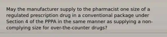 May the manufacturer supply to the pharmacist one size of a regulated prescription drug in a conventional package under Section 4 of the PPPA in the same manner as supplying a non-complying size for over-the-counter drugs?