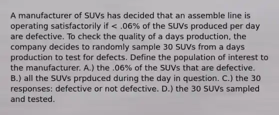 A manufacturer of SUVs has decided that an assemble line is operating satisfactorily if < .06% of the SUVs produced per day are defective. To check the quality of a days production, the company decides to randomly sample 30 SUVs from a days production to test for defects. Define the population of interest to the manufacturer. A.) the .06% of the SUVs that are defective. B.) all the SUVs prpduced during the day in question. C.) the 30 responses: defective or not defective. D.) the 30 SUVs sampled and tested.