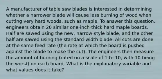 A manufacturer of table saw blades is interested in determining whether a narrower blade will cause less burning of wood when cutting very hard woods, such as maple. To answer this question, engineers obtain 20 similar one-inch-thick hard maple boards. Half are sawed using the new, narrow-style blade, and the other half are sawed using the standard-width blade. All cuts are done at the same feed rate (the rate at which the board is pushed against the blade to make the cut). The engineers then measure the amount of burning (rated on a scale of 1 to 10, with 10 being the worst) on each board. What is the explanatory variable and what values does it take?