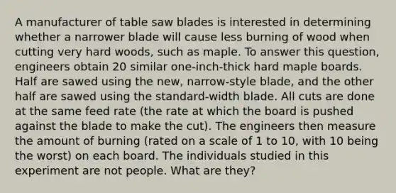 A manufacturer of table saw blades is interested in determining whether a narrower blade will cause less burning of wood when cutting very hard woods, such as maple. To answer this question, engineers obtain 20 similar one-inch-thick hard maple boards. Half are sawed using the new, narrow-style blade, and the other half are sawed using the standard-width blade. All cuts are done at the same feed rate (the rate at which the board is pushed against the blade to make the cut). The engineers then measure the amount of burning (rated on a scale of 1 to 10, with 10 being the worst) on each board. The individuals studied in this experiment are not people. What are they?