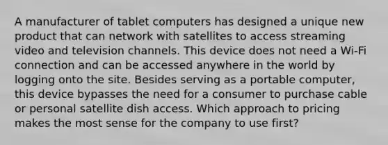 A manufacturer of tablet computers has designed a unique new product that can network with satellites to access streaming video and television channels. This device does not need a Wi-Fi connection and can be accessed anywhere in the world by logging onto the site. Besides serving as a portable computer, this device bypasses the need for a consumer to purchase cable or personal satellite dish access. Which approach to pricing makes the most sense for the company to use first? ​