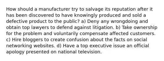 How should a manufacturer try to salvage its reputation after it has been discovered to have knowingly produced and sold a defective product to the public? a) Deny any wrongdoing and obtain top lawyers to defend against litigation. b) Take ownership for the problem and voluntarily compensate affected customers. c) Hire bloggers to create confusion about the facts on social networking websites. d) Have a top executive issue an official apology presented on national television.