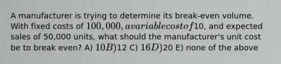 A manufacturer is trying to determine its break-even volume. With fixed costs of 100,000, a variable cost of10, and expected sales of 50,000 units, what should the manufacturer's unit cost be to break even? A) 10 B)12 C) 16 D)20 E) none of the above