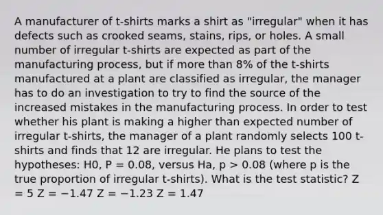 A manufacturer of t-shirts marks a shirt as "irregular" when it has defects such as crooked seams, stains, rips, or holes. A small number of irregular t-shirts are expected as part of the manufacturing process, but if more than 8% of the t-shirts manufactured at a plant are classified as irregular, the manager has to do an investigation to try to find the source of the increased mistakes in the manufacturing process. In order to test whether his plant is making a higher than expected number of irregular t-shirts, the manager of a plant randomly selects 100 t-shirts and finds that 12 are irregular. He plans to test the hypotheses: H0, P = 0.08, versus Ha, p > 0.08 (where p is the true proportion of irregular t-shirts). What is the test statistic? Z = 5 Z = −1.47 Z = −1.23 Z = 1.47