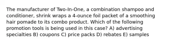 The manufacturer of Two-In-One, a combination shampoo and conditioner, shrink wraps a 4-ounce foil packet of a smoothing hair pomade to its combo product. Which of the following promotion tools is being used in this case? A) advertising specialties B) coupons C) price packs D) rebates E) samples