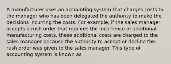 A manufacturer uses an accounting system that charges costs to the manager who has been delegated the authority to make the decisions incurring the costs. For example, if the sales manager accepts a rush order that requires the incurrence of additional manufacturing costs, these additional costs are charged to the sales manager because the authority to accept or decline the rush order was given to the sales manager. This type of accounting system is known as