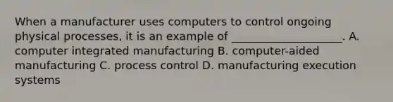 When a manufacturer uses computers to control ongoing physical processes, it is an example of ____________________. A. computer integrated manufacturing B. computer-aided manufacturing C. process control D. manufacturing execution systems