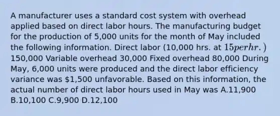 A manufacturer uses a standard cost system with overhead applied based on direct labor hours. The manufacturing budget for the production of 5,000 units for the month of May included the following information. Direct labor (10,000 hrs. at 15 per hr.)150,000 Variable overhead 30,000 Fixed overhead 80,000 During May, 6,000 units were produced and the direct labor efficiency variance was 1,500 unfavorable. Based on this information, the actual number of direct labor hours used in May was A.11,900 B.10,100 C.9,900 D.12,100