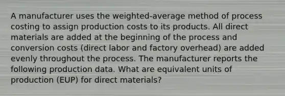 A manufacturer uses the weighted-average method of process costing to assign production costs to its products. All direct materials are added at the beginning of the process and conversion costs (direct labor and factory overhead) are added evenly throughout the process. The manufacturer reports the following production data. What are equivalent units of production (EUP) for direct materials?