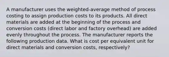 A manufacturer uses the weighted-average method of process costing to assign production costs to its products. All direct materials are added at the beginning of the process and conversion costs (direct labor and factory overhead) are added evenly throughout the process. The manufacturer reports the following production data. What is cost per equivalent unit for direct materials and conversion costs, respectively?