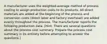 A manufacturer uses the weighted-average method of process costing to assign production costs to its products. All direct materials are added at the beginning of the process and conversion costs (direct labor and factory overhead) are added evenly throughout the process. The manufacturer reports the following production data. [Hint: There are several questions about the process cost summary. Prepare the process cost summary in its entirety before attempting to answer the questions.]