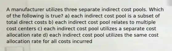 A manufacturer utilizes three separate indirect cost pools. Which of the following is true? a) each indirect cost pool is a subset of total direct costs b) each indirect cost pool relates to multiple cost centers c) each indirect cost pool utilizes a separate cost allocation rate d) each indirect cost pool utilizes the same cost allocation rate for all costs incurred