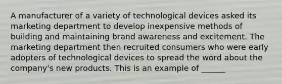 A manufacturer of a variety of technological devices asked its marketing department to develop inexpensive methods of building and maintaining brand awareness and excitement. The marketing department then recruited consumers who were early adopters of technological devices to spread the word about the company's new products. This is an example of ______