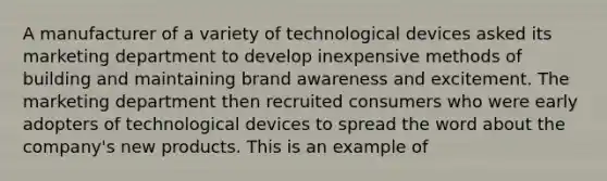 A manufacturer of a variety of technological devices asked its marketing department to develop inexpensive methods of building and maintaining brand awareness and excitement. The marketing department then recruited consumers who were early adopters of technological devices to spread the word about the company's new products. This is an example of